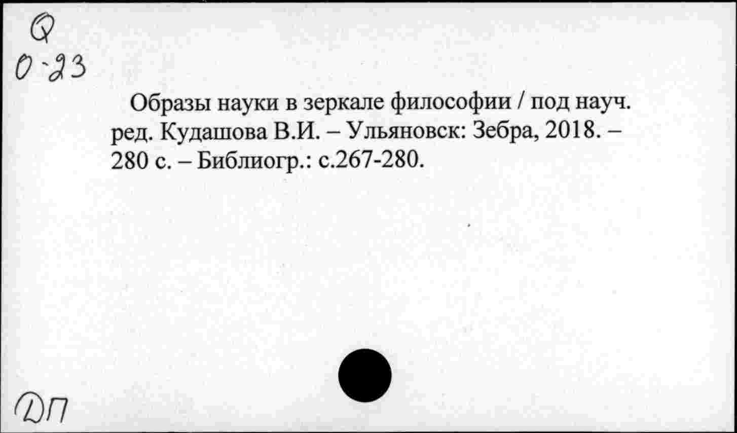 ﻿Образы науки в зеркале философии / под науч, ред. Кудашова В.И. - Ульяновск: Зебра, 2018. — 280 с. - Библиогр.: с.267-280.